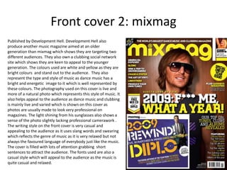 Front cover 2: mixmag
Published by Development Hell. Development Hell also
produce another music magazine aimed at an older
generation than mixmag which shows they are targeting two
different audiences. They also own a clubbing social network
site which shows they are keen to appeal to the younger
generation. The colours used are white and yellow as they are
bright colours and stand out to the audience. They also
represent the type and style of music as dance music has a
bright and energetic image to it which is well represented by
these colours. The photography used on this cover is live and
more of a natural photo which represents this style of music. It
also helps appeal to the audience as dance music and clubbing
is mainly live and varied which is shown on this cover as
photos are usually made to look very professional on
magazines. The light shining from his sunglasses also shows a
sense of the photo slightly lacking professional camerawork .
The writing style on the front cover is very casual and
appealing to the audience as it uses slang words and swearing
which reflects the genre of music as it is very relaxed but not
always the favoured language of everybody just like the music.
The cover is filled with lots of attention grabbing short
sentences to attract the audience. The fonts used are also a
casual style which will appeal to the audience as the music is
quite casual and relaxed.
 