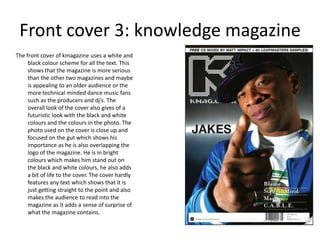 Front cover 3: knowledge magazine
The front cover of kmagazine uses a white and
     black colour scheme for all the text. This
     shows that the magazine is more serious
     than the other two magazines and maybe
     is appealing to an older audience or the
     more technical minded dance music fans
     such as the producers and dj’s. The
     overall look of the cover also gives of a
     futuristic look with the black and white
     colours and the colours in the photo. The
     photo used on the cover is close up and
     focused on the gut which shows his
     importance as he is also overlapping the
     logo of the magazine. He is in bright
     colours which makes him stand out on
     the black and white colours, he also adds
     a bit of life to the cover. The cover hardly
     features any text which shows that it is
     just getting straight to the point and also
     makes the audience to read into the
     magazine as it adds a sense of surprise of
     what the magazine contains.
 