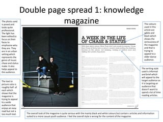 Double page spread 1: knowledge
The photo used
is posed and
                              magazine                                                                                                   The colours
                                                                                                                                         used in this
looks quite
professional.                                                                                                                            article are
The light has                                                                                                                            white and
been edited to                                                                                                                           black which
focus on their                                                                                                                           shows the
faces to                                                                                                                                 seriousness of
emphasise who                                                                                                                            the magazine
they are. They                                                                                                                           and that is
are in an urban                                                                                                                          trying to
setting which                                                                                                                            appeal to a
represents the                                                                                                                           older dance
genre of music                                                                                                                           audience.
chase and status
make. It also
helps appeal to                                                                                                                        The writing style
the audience.                                                                                                                          used is informal
                                                                                                                                       and brief which
                                                                                                                                       will appeal to the
The text to                                                                                                                            target audience as
picture ratio is                                                                                                                       it is targeting an
roughly half of                                                                                                                        audience that
each which                                                                                                                             doesn't want to
shows that the                                                                                                                         spend a lot of time
magazine is                                                                                                                            reading articles.
trying to appeal
to a wide
audience that
enjoys an easy
read but not a
too much text.      The overall look of the magazine is quite serious with the mainly black and white colours but contain s articles and information
                    suited to a more casual youth audience. I feel the overall style is wrong for the content of the magazine.
 