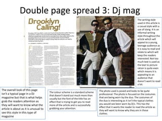 Double page spread 3: Dj mag
                                                                                                                      The writing style
                                                                                                                      used in this article is
                                                                                                                      a casual style with a
                                                                                                                      use of slang. It is an
                                                                                                                      informal writing
                                                                                                                      style throughout the
                                                                                                                      article which will
                                                                                                                      appeal to a young,
                                                                                                                      teenage audience as
                                                                                                                      it is easy to read and
                                                                                                                      relate to which will
                                                                                                                      keep the readers
                                                                                                                      interested. Not too
                                                                                                                      much text is used as
                                                                                                                      the text to picture
                                                                                                                      ration is quite even
                                                                                                                      which means it is
                                                                                                                      appealing to an
                                                                                                                      audience that
                                                                                                                      doesn't want to read
                                                                                                                      a lot.

The overall look of this page                                                     The photo used is posed and looks to be quite
                                       The colour scheme is a standard scheme
isn’t a typical page in a DJ                                                      professional. The photo is focused on the costumes
                                       that doesn't stand out much more than
magazine but that is what helps        usually but the font of the title has an   that are being worn by the duo. The costumes of
grab the readers attention as          effect that is trying to get you to read   the duo is interesting as it isn't the typical clothes
they will want to know what the        more of the article and is successfully    you would see been worn by Dj’s. This has the
                                       grabbing your attention.                   effect that it wants the reader to read the article as
article is about as it is unusual to                                              they will want to know why they are in these
see this style in this type of                                                    clothes.
magazine
 
