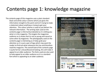 Contents page 1: knowledge magazine
The contents page of this magazine uses a plain standard
    black and white colour scheme which just gives the
    information straight to the point and isn't trying to make
    a statement about anything or trying to get your
    attention. This colour scheme is used to just deliver the
    relevant information. The writing style used on the
    contents page is informal but detailed as it is telling you
    what is in the magazine. This targets the magazines
    audience as it shows that its not as young and casual as
    some other Dj magazines. The photography used on the
    contents page is interesting as it helps grab your
    attention as it is just a pair of legs which may want the
    reader to find out what relevance this has and therefore
    read the magazine. The overall look of the contents page
    is quite formal and professional looking, this will make it
    appeal to an older audience. The fonts used are also used
    to help appeal to an older audience as it is a standard
    font which is appealing to an older audience.
 