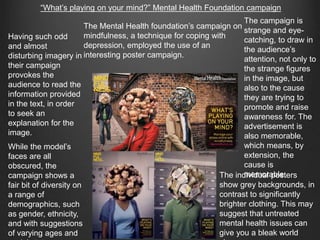 “What’s playing on your mind?” Mental Health Foundation campaign
The Mental Health foundation’s campaign on
mindfulness, a technique for coping with
depression, employed the use of an
interesting poster campaign.
The campaign is
strange and eye-
catching, to draw in
the audience’s
attention, not only to
the strange figures
in the image, but
also to the cause
they are trying to
promote and raise
awareness for. The
advertisement is
also memorable,
which means, by
extension, the
cause is
memorable.
Having such odd
and almost
disturbing imagery in
their campaign
provokes the
audience to read the
information provided
in the text, in order
to seek an
explanation for the
image.
While the model’s
faces are all
obscured, the
campaign shows a
fair bit of diversity on
a range of
demographics, such
as gender, ethnicity,
and with suggestions
of varying ages and
The individual posters
show grey backgrounds, in
contrast to significantly
brighter clothing. This may
suggest that untreated
mental health issues can
give you a bleak world
 