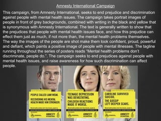 Amnesty International Campaign
This campaign, from Amnesty International, seeks to end prejudice and discrimination
against people with mental health issues. The campaign takes portrait images of
people in front of grey backgrounds, combined with writing in the black and yellow that
is synonymous with Amnesty International. The text is generally written to show that
the prejudices that people with mental health issues face, and how this prejudice can
effect them just as much, if not more than, the mental health problems themselves.
The way the images of the people are shot make them look confident, proud, powerful
and defiant, which paints a positive image of people with mental illnesses. The tagline
running throughout the series of posters reads “Mental health problems don’t
discriminate, people do.”. The campaign seeks to end prejudices against people with
mental health issues, and raise awareness for how such discrimination can affect
people.
 