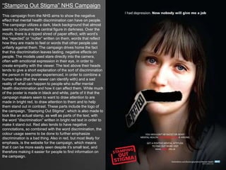 “Stamping Out Stigma” NHS Campaign
This campaign from the NHS aims to show the negative
effect that mental health discrimination can have on people.
The campaign utilizes a dark, black background that almost
seems to consume the central figure in darkness. Over the
mouth, there is a ripped shred of paper effect, with word’s
like “rejected” or “nutter” written on them, words that reflect
how they are made to feel or words that other people use
unfairly against them. The campaign drives home the fact
that this discrimination leaves lasting, negative effects on
people. The models used stare directly into the camera,
often with emotional expression in their eye, in order to
create empathy with the viewer. The text above their heads
tends to give a short explanation of the sort of discrimination
the person in the poster experienced, in order to combine a
human face (that the viewer can identify with) and a sad
reality of what can happen to people who suffer mental
health discrimination and how it can affect them. While much
of the poster is made in black and white, parts of it that the
campaign makers seem to want to draw attention to are
made in bright red, to draw attention to them and to help
them stand out in contrast. These parts include the logo of
the campaign, “Stamping Out Stigma”, which is also made to
look like an actual stamp, as well as parts of the text, with
the word “discrimination” written in bright red text in order to
make it stand out. Red also tends to have negative
connotations, so combined with the word discrimination, the
colour usage seems to be done to further emphasize
discrimination is a bad thing. Also in red, but most likely for
emphasis, is the website for the campaign, which means
that it can be more easily seen despite it’s small text, and
therefore making it easier for people to find information on
the campaign.
 