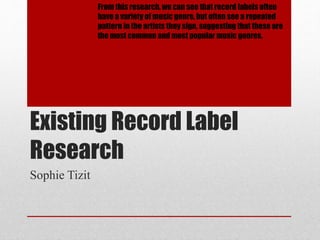 From this research, we can see that record labels often 
have a variety of music genre, but often see a repeated 
pattern in the artists they sign, suggesting that these are 
the most common and most popular music genres. 
Existing Record Label 
Research 
Sophie Tizit 
 