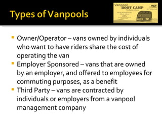 Owner/Operator – vans owned by individuals who want to have riders share the cost of operating the van Employer Sponsored – vans that are owned by an employer, and offered to employees for commuting purposes, as a benefit Third Party – vans are contracted by individuals or employers from a vanpool  management company 