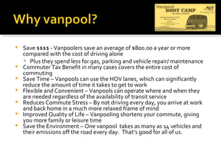 Save $$$$ - Vanpoolers save an average of $800.00 a year or more compared with the cost of driving alone Plus they spend less for gas, parking and vehicle repair/ maintenance Commuter Tax Benefit in many cases covers the entire cost of commuting Save Time – Vanpools can use the HOV lanes, which can significantly reduce the amount of time it takes to get to work Flexible and Convenient – Vanpools can operate where and when they are needed regardless of the availability of transit service Reduces Commute Stress – By not driving every day, you arrive at work and back home in a much more relaxed frame of mind Improved Quality of Life – Vanpooling shortens your commute, giving you more family or leisure time Save the Environment – One vanpool  takes as many as 14 vehicles and their emissions off the road every day.  That’s good for all of us. 