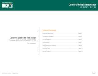 Careers Website Redesign
UX AUDIT | 7.27.16
Page 1eCommerce User Experience
Table of Contents
Executive Summary....................................................................................
Competitor Analysis...................................................................................
Hiring Analytics............................................................................................
Accessibility.................................................................................................
User Experience Analysis..........................................................................
Existing Data................................................................................................
Going Forward ............................................................................................
Page 2
Page 3
Page 6
Page 7
Page 8
Page 12
Page 16
Careers Website Redesign
Existing Website UX Audit | 7.27.16
Tim Broadwater
 