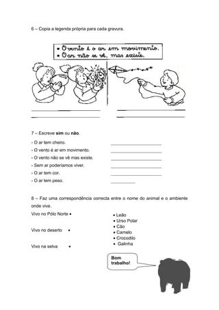 6 – Copia a legenda própria para cada gravura.
7 – Escreve sim ou não.
- O ar tem cheiro.
- O vento é ar em movimento.
- O vento não se vê mas existe.
- Sem ar poderíamos viver.
- O ar tem cor.
- O ar tem peso.
8 – Faz uma correspondência correcta entre o nome do animal e o ambiente
onde vive.
Vivo no Pólo Norte •
Vivo no deserto •
Vivo na selva •
_______________________
_______________________
_______________________
_______________________
_______________________
___________
• Leão
• Urso Polar
• Cão
• Camelo
• Crocodilo
• Galinha
Bom
trabalho!
 