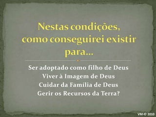 Nestas condições,como conseguirei existir para…Ser adoptado como filho de DeusViver à Imagem de DeusCuidar da Família de DeusGerir os Recursos da Terra?VM-© 2010