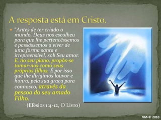 A resposta está em Cristo.“Antes de ter criado o mundo, Deus nos escolheu para que lhe pertencêssemos e passássemos a viver de uma forma santa e irrepreensível, sob Seu amor. E, no seu plano, propôs-se tomar-nos como seus próprios filhos. É por isso que lhe dirigimos louvor e honra, pela sua graça para connosco, através da pessoa do seu amado Filho.		(Efésios 1:4-12, O Livro)VM-© 2010