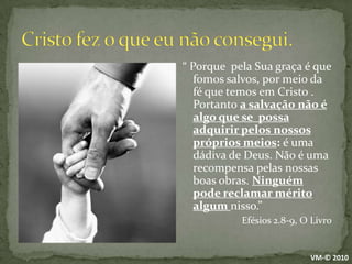 Cristo fez o que eu não consegui.“ Porque  pela Sua graça é que fomos salvos, por meio da fé que temos em Cristo . Portanto a salvação não é algo que se  possa adquirir pelos nossos próprios meios: é uma dádiva de Deus. Não é uma recompensa pelas nossas boas obras. Ninguém pode reclamar mérito algum nisso.”Efésios 2.8-9, O LivroVM-© 2010