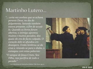 Martinho Lutero…“… certa vez sonhou que se achava perante Deus, no dia do Julgamento. Satanás também estava presente, a fim de acusá-lo. Quando os livros foram abertos, o inimigo apontou muitos e muitos pecados, dos quais ele era de facto culpado. O coração dele se afundou em desespero. Então lembrou-se da cruz e, virando-se para o diabo, o esmagou com estas palavras: “O sangue de Jesus Cristo, Seu Filho, nos purifica de todo o pecado.” in, Colectânea de Ilustrações,Edições Vida Nova, pg.113VM-© 2010