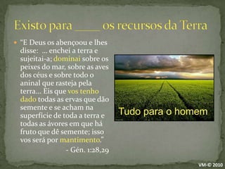 Existo para ____ os recursos da Terra“E Deus os abençoou e lhes disse:  … enchei a terra e sujeitai-a; dominai sobre os peixes do mar, sobre as aves dos céus e sobre todo o aninal que rasteja pela terra... Eis que vos tenho dado todas as ervas que dão semente e se acham na superfície de toda a terra e todas as ávores em que há fruto que dê semente; isso vos será por mantimento.”- Gén. 1:28,29Tudo para o homemVM-© 2010