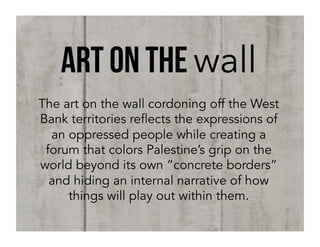 art on the wall
The art on the wall cordoning off the West
Bank territories reflects the expressions of
an oppressed people while creating a
forum that colors Palestine’s grip on the
world beyond its own “concrete borders”
and hiding an internal narrative of how
things will play out within them.

 