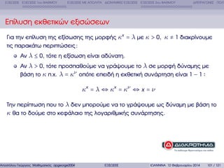 ΕΞΙΣΩΣΕΙΣ ΕΞΙΣΩΣΕΙΣ 1ου ΒΑΘΜΟΥ

ΕΞΙΣΩΣΕΙΣ ΜΕ ΑΠΟΛΥΤΑ ∆ΙΩΝΥΜΙΚΕΣ ΕΞΙΣΩΣΕΙΣ ΕΞΙΣΩΣΕΙΣ 2ου ΒΑΘΜΟΥ

∆ΙΤΕΤΡΑΓΩΝΕΣ ΠΟΛΥ

Επίλυση εκθετικών εξισώσεων
Για την επίλυση της εξίσωσης της µορφής κx = λ µε κ > 0, κ ≠ 1 διακρίνουµε
τις παρακάτω περιπτώσεις :
Αν λ ≤ 0, τότε η εξίσωση είναι αδύνατη.
Αν λ > 0, τότε προσπαθούµε να γράψουµε το λ σε µορφή δύναµης µε
ϐάση το κ π.χ. λ = κν οπότε επειδή η εκθετική συνάρτηση είναι 1 − 1

κx = λ ⇔ κx = κν ⇔ x = ν
Την περίπτωση που το λ δεν µπορούµε να το γράψουµε ως δύναµη µε ϐάση το
κ ϑα το δούµε στο κεφάλαιο της λογαριθµικής συνάρτησης.

Αποστόλου Γεώργιος Μαθηµατικός apgeorge2004@yahoo.com

ΕΞΙΣΩΣΕΙΣ

ΙΩΑΝΝΙΝΑ 12 Φεβρουαρίου 2014

101 / 121

 