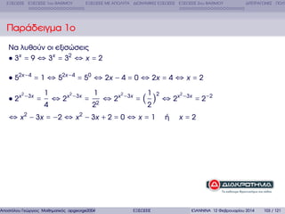 ΕΞΙΣΩΣΕΙΣ ΕΞΙΣΩΣΕΙΣ 1ου ΒΑΘΜΟΥ

ΕΞΙΣΩΣΕΙΣ ΜΕ ΑΠΟΛΥΤΑ ∆ΙΩΝΥΜΙΚΕΣ ΕΞΙΣΩΣΕΙΣ ΕΞΙΣΩΣΕΙΣ 2ου ΒΑΘΜΟΥ

∆ΙΤΕΤΡΑΓΩΝΕΣ ΠΟΛΥ

Παράδειγµα 1ο
Να λυθούν οι εξισώσεις
3x = 9 ⇔ 3x = 32 ⇔ x = 2
52x −4 = 1 ⇔ 52x −4 = 50 ⇔ 2x − 4 = 0 ⇔ 2x = 4 ⇔ x = 2
1
1 2
1
2
2
2
2
2x −3x = ⇔ 2x −3x = 2 ⇔ 2x −3x = ( ) ⇔ 2x −3x = 2−2
4
2
2

⇔ x 2 − 3x = −2 ⇔ x 2 − 3x + 2 = 0 ⇔ x = 1

Αποστόλου Γεώργιος Μαθηµατικός apgeorge2004@yahoo.com

ΕΞΙΣΩΣΕΙΣ

ή

x=2

ΙΩΑΝΝΙΝΑ 12 Φεβρουαρίου 2014

103 / 121

 
