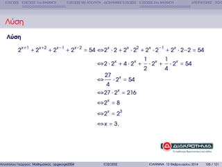 ΕΞΙΣΩΣΕΙΣ ΕΞΙΣΩΣΕΙΣ 1ου ΒΑΘΜΟΥ

ΕΞΙΣΩΣΕΙΣ ΜΕ ΑΠΟΛΥΤΑ ∆ΙΩΝΥΜΙΚΕΣ ΕΞΙΣΩΣΕΙΣ ΕΞΙΣΩΣΕΙΣ 2ου ΒΑΘΜΟΥ

∆ΙΤΕΤΡΑΓΩΝΕΣ ΠΟΛΥ

Λύση
Λύση
2x +1 + 2x +2 + 2x −1 + 2x −2 = 54 ⇔2x ⋅ 2 + 2x ⋅ 22 + 2x ⋅ 2−1 + 2x ⋅ 2−2 = 54

Αποστόλου Γεώργιος Μαθηµατικός apgeorge2004@yahoo.com

⇔2 ⋅ 2x + 4 ⋅ 2x +

1
2

⋅ 2x +

1
4

⋅ 2x = 54

27

⋅ 2x = 54
4
⇔27 ⋅ 2x = 216

⇔

⇔ 2x = 8
⇔ 2x = 23
⇔ x = 3.

ΕΞΙΣΩΣΕΙΣ

ΙΩΑΝΝΙΝΑ 12 Φεβρουαρίου 2014

105 / 121

 
