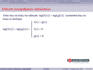ΕΞΙΣΩΣΕΙΣ ΕΞΙΣΩΣΕΙΣ 1ου ΒΑΘΜΟΥ

ΕΞΙΣΩΣΕΙΣ ΜΕ ΑΠΟΛΥΤΑ ∆ΙΩΝΥΜΙΚΕΣ ΕΞΙΣΩΣΕΙΣ ΕΞΙΣΩΣΕΙΣ 2ου ΒΑΘΜΟΥ

∆ΙΤΕΤΡΑΓΩΝΕΣ ΠΟΛΥ

Επίλυση λογαριθµικών εξισώσεων
΄Οταν έχω να λύσω την εξίσωση log (f (x )) = log (g (x )) ουσιαστικά έχω να
λύσω το σύστηµα
⎧ f (x ) = g (x )
⎪
⎪

⎪
⎪
⎪
⎪
⎪
⎪
log (f (x )) = log (g (x )) = ⎨ f (x ) > 0
⎪
⎪
⎪
⎪
⎪
⎪
⎪ g (x ) > 0
⎪
⎩

Αποστόλου Γεώργιος Μαθηµατικός apgeorge2004@yahoo.com

ΕΞΙΣΩΣΕΙΣ

ΙΩΑΝΝΙΝΑ 12 Φεβρουαρίου 2014

111 / 121

 