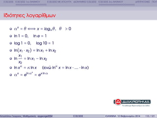 ΕΞΙΣΩΣΕΙΣ ΕΞΙΣΩΣΕΙΣ 1ου ΒΑΘΜΟΥ

ΕΞΙΣΩΣΕΙΣ ΜΕ ΑΠΟΛΥΤΑ ∆ΙΩΝΥΜΙΚΕΣ ΕΞΙΣΩΣΕΙΣ ΕΞΙΣΩΣΕΙΣ 2ου ΒΑΘΜΟΥ

∆ΙΤΕΤΡΑΓΩΝΕΣ ΠΟΛΥ

Ιδιότητες λογαρίθµων
αx = θ ⇐⇒ x = logα θ, θ > 0
ln 1 = 0,

ln e = 1

log 1 = 0,

log 10 = 1

ln(x1 ⋅ x2 ) = ln x1 + ln x2
x1
= ln x1 − ln x2
ln
x2
ln x κ = κ ln x (ενώ lnκ x = ln x ⋅ ... ⋅ ln x)
x

αx = eln α = ex ln α

Αποστόλου Γεώργιος Μαθηµατικός apgeorge2004@yahoo.com

ΕΞΙΣΩΣΕΙΣ

ΙΩΑΝΝΙΝΑ 12 Φεβρουαρίου 2014

112 / 121

 