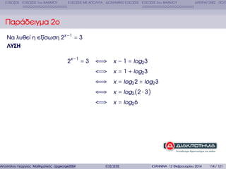 ΕΞΙΣΩΣΕΙΣ ΕΞΙΣΩΣΕΙΣ 1ου ΒΑΘΜΟΥ

ΕΞΙΣΩΣΕΙΣ ΜΕ ΑΠΟΛΥΤΑ ∆ΙΩΝΥΜΙΚΕΣ ΕΞΙΣΩΣΕΙΣ ΕΞΙΣΩΣΕΙΣ 2ου ΒΑΘΜΟΥ

∆ΙΤΕΤΡΑΓΩΝΕΣ ΠΟΛΥ

Παράδειγµα 2ο
Να λυθεί η εξίσωση 2x −1 = 3
ΛΥΣΗ
2x −1 = 3

Αποστόλου Γεώργιος Μαθηµατικός apgeorge2004@yahoo.com

⇐⇒ x − 1 = log2 3
⇐⇒ x = 1 + log2 3
⇐⇒ x = log2 2 + log2 3
⇐⇒ x = log2 (2 ⋅ 3)
⇐⇒ x = log2 6

ΕΞΙΣΩΣΕΙΣ

ΙΩΑΝΝΙΝΑ 12 Φεβρουαρίου 2014

114 / 121

 
