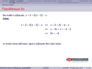 ΕΞΙΣΩΣΕΙΣ ΕΞΙΣΩΣΕΙΣ 1ου ΒΑΘΜΟΥ

ΕΞΙΣΩΣΕΙΣ ΜΕ ΑΠΟΛΥΤΑ ∆ΙΩΝΥΜΙΚΕΣ ΕΞΙΣΩΣΕΙΣ ΕΞΙΣΩΣΕΙΣ 2ου ΒΑΘΜΟΥ

∆ΙΤΕΤΡΑΓΩΝΕΣ ΠΟΛΥ

ΜΕ ΕΝΑΝ ΑΓΝΩΣΤΟ

Παράδειγµα 2ο
Να λυθεί η εξίσωση x + 3 = 2(x − 3) − x
Λύση
x + 3 = 2(x − 3) − x

⇔ x + 3 = 2x − 6 − x
⇔ x − 2x + x = −6 − 3
⇔ 0x = −8

το οποίο είναι αδύνατο, άρα η εξίσωση δεν έχει λύση.

Αποστόλου Γεώργιος Μαθηµατικός apgeorge2004@yahoo.com

ΕΞΙΣΩΣΕΙΣ

ΙΩΑΝΝΙΝΑ 12 Φεβρουαρίου 2014

11 / 121

 