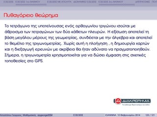 ΕΞΙΣΩΣΕΙΣ ΕΞΙΣΩΣΕΙΣ 1ου ΒΑΘΜΟΥ

ΕΞΙΣΩΣΕΙΣ ΜΕ ΑΠΟΛΥΤΑ ∆ΙΩΝΥΜΙΚΕΣ ΕΞΙΣΩΣΕΙΣ ΕΞΙΣΩΣΕΙΣ 2ου ΒΑΘΜΟΥ

∆ΙΤΕΤΡΑΓΩΝΕΣ ΠΟΛΥ

Πυθαγόρειο ϑεώρηµα
Το τετράγωνο της υποτείνουσας ενός ορθογωνίου τριγώνου ισούται µε
άθροισµα των τετραγώνων των δύο κάθετων πλευρών. Η εξίσωση αποτελεί τη
ϐάση µεγάλου µέρους της γεωµετρίας, συνδέεται µε την άλγεβρα και αποτελεί
το ϑεµέλιο της τριγωνοµετρίας. Χωρίς αυτή η πλοήγηση , η δηµιουργία χαρτών
και η διεξαγωγή ερευνών µε ακρίβεια ϑα ήταν αδύνατο να πραγµατοποιηθούν.
Σήµερα, η τριγωνοµετρία χρησιµοποιείται για να δώσει έµφαση στις σχετικές
τοποθεσίες στο GPS.

Αποστόλου Γεώργιος Μαθηµατικός apgeorge2004@yahoo.com

ΕΞΙΣΩΣΕΙΣ

ΙΩΑΝΝΙΝΑ 12 Φεβρουαρίου 2014

123 / 121

 