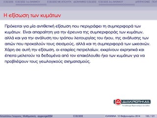 ΕΞΙΣΩΣΕΙΣ ΕΞΙΣΩΣΕΙΣ 1ου ΒΑΘΜΟΥ

ΕΞΙΣΩΣΕΙΣ ΜΕ ΑΠΟΛΥΤΑ ∆ΙΩΝΥΜΙΚΕΣ ΕΞΙΣΩΣΕΙΣ ΕΞΙΣΩΣΕΙΣ 2ου ΒΑΘΜΟΥ

∆ΙΤΕΤΡΑΓΩΝΕΣ ΠΟΛΥ

Η εξίσωση των κυµάτων
Πρόκειται για µία αντιθετική εξίσωση που περιγράφει τη συµπεριφορά των
κυµάτων. Είναι απαραίτητη για την έρευνα της συµπεριφοράς των κυµάτων,
αλλά και για την ανάλυση του τρόπου λειτουργίας του ήχου, της ανάλυσης των
αιτιών που προκαλούν τους σεισµούς, αλλά και τη συµπεριφορά των ωκεανών.
Χάρη σε αυτή την εξίσωση, οι εταιρίες πετρελαίων, εκκρίνουν εκρηκτικά και
έπειτα µελετούν τα δεδοµένα από τον επακόλουθο ήχο των κυµάτων για να
προβλέψουν τους γεωλογικούς σχηµατισµούς.

Αποστόλου Γεώργιος Μαθηµατικός apgeorge2004@yahoo.com

ΕΞΙΣΩΣΕΙΣ

ΙΩΑΝΝΙΝΑ 12 Φεβρουαρίου 2014

133 / 121

 