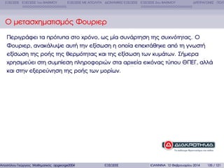 ΕΞΙΣΩΣΕΙΣ ΕΞΙΣΩΣΕΙΣ 1ου ΒΑΘΜΟΥ

ΕΞΙΣΩΣΕΙΣ ΜΕ ΑΠΟΛΥΤΑ ∆ΙΩΝΥΜΙΚΕΣ ΕΞΙΣΩΣΕΙΣ ΕΞΙΣΩΣΕΙΣ 2ου ΒΑΘΜΟΥ

∆ΙΤΕΤΡΑΓΩΝΕΣ ΠΟΛΥ

Ο µετασχηµατισµός Φουριερ
Περιγράφει τα πρότυπα στο χρόνο, ως µία συνάρτηση της συχνότητας. Ο
Φουριερ, ανακάλυψε αυτή την εξίσωση η οποία επεκτάθηκε από τη γνωστή
εξίσωση της ϱοής της ϑερµότητας και της εξίσωση των κυµάτων. Σήµερα
χρησιµεύει στη συµπίεση πληροφοριών στα αρχεία εικόνας τύπου ΘΠΕΓ, αλλά
και στην εξερεύνηση της ϱοής των µορίων.

Αποστόλου Γεώργιος Μαθηµατικός apgeorge2004@yahoo.com

ΕΞΙΣΩΣΕΙΣ

ΙΩΑΝΝΙΝΑ 12 Φεβρουαρίου 2014

135 / 121

 