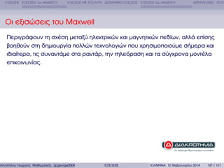 ΕΞΙΣΩΣΕΙΣ ΕΞΙΣΩΣΕΙΣ 1ου ΒΑΘΜΟΥ

ΕΞΙΣΩΣΕΙΣ ΜΕ ΑΠΟΛΥΤΑ ∆ΙΩΝΥΜΙΚΕΣ ΕΞΙΣΩΣΕΙΣ ΕΞΙΣΩΣΕΙΣ 2ου ΒΑΘΜΟΥ

∆ΙΤΕΤΡΑΓΩΝΕΣ ΠΟΛΥ

Οι εξισώσεις του Maxwell
Περιγράφουν τη σχέση µεταξύ ηλεκτρικών και µαγνητικών πεδίων, αλλά επίσης
ϐοηθούν στη δηµιουργία πολλών τεχνολογιών που χρησιµοποιούµε σήµερα και
ιδιαίτερα, τις συναντάµε στα ϱαντάρ, την τηλεόραση και τα σύγχρονα µοντέλα
επικοινωνίας.

Αποστόλου Γεώργιος Μαθηµατικός apgeorge2004@yahoo.com

ΕΞΙΣΩΣΕΙΣ

ΙΩΑΝΝΙΝΑ 12 Φεβρουαρίου 2014

137 / 121

 