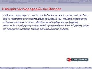 ΕΞΙΣΩΣΕΙΣ ΕΞΙΣΩΣΕΙΣ 1ου ΒΑΘΜΟΥ

ΕΞΙΣΩΣΕΙΣ ΜΕ ΑΠΟΛΥΤΑ ∆ΙΩΝΥΜΙΚΕΣ ΕΞΙΣΩΣΕΙΣ ΕΞΙΣΩΣΕΙΣ 2ου ΒΑΘΜΟΥ

∆ΙΤΕΤΡΑΓΩΝΕΣ ΠΟΛΥ

Η ϑεωρία των πληροφοριών του Shannon
Η εξίσωση περιγράφει το σύνολο των δεδοµένων σε ένα µέρος ενός κώδικα,
από τις πιθανότητες που περιλαµβάνει τα σύµβολά του. Μάλιστα, εγκατέστησε
τα όρια που έκαναν τα πάντα πιθανά, από τα ῝∆ µέχρι και την ψηφιακή
επικοινωνία στη σύγχρονη επικοινωνιακή πραγµατικότητα. Η πιο σύγχρονη χρήση
της αφορά τον εντοπισµό λάθους σε τεχνολογικούς κώδικες.

Αποστόλου Γεώργιος Μαθηµατικός apgeorge2004@yahoo.com

ΕΞΙΣΩΣΕΙΣ

ΙΩΑΝΝΙΝΑ 12 Φεβρουαρίου 2014

143 / 121

 