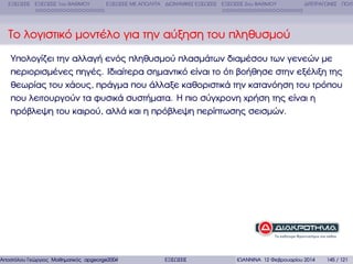 ΕΞΙΣΩΣΕΙΣ ΕΞΙΣΩΣΕΙΣ 1ου ΒΑΘΜΟΥ

ΕΞΙΣΩΣΕΙΣ ΜΕ ΑΠΟΛΥΤΑ ∆ΙΩΝΥΜΙΚΕΣ ΕΞΙΣΩΣΕΙΣ ΕΞΙΣΩΣΕΙΣ 2ου ΒΑΘΜΟΥ

∆ΙΤΕΤΡΑΓΩΝΕΣ ΠΟΛΥ

Το λογιστικό µοντέλο για την αύξηση του πληθυσµού
Υπολογίζει την αλλαγή ενός πληθυσµού πλασµάτων διαµέσου των γενεών µε
περιορισµένες πηγές. Ιδιαίτερα σηµαντικό είναι το ότι ϐοήθησε στην εξέλιξη της
ϑεωρίας του χάους, πράγµα που άλλαξε καθοριστικά την κατανόηση του τρόπου
που λειτουργούν τα ϕυσικά συστήµατα. Η πιο σύγχρονη χρήση της είναι η
πρόβλεψη του καιρού, αλλά και η πρόβλεψη περίπτωσης σεισµών.

Αποστόλου Γεώργιος Μαθηµατικός apgeorge2004@yahoo.com

ΕΞΙΣΩΣΕΙΣ

ΙΩΑΝΝΙΝΑ 12 Φεβρουαρίου 2014

145 / 121

 