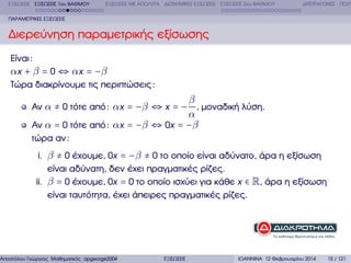 ΕΞΙΣΩΣΕΙΣ ΕΞΙΣΩΣΕΙΣ 1ου ΒΑΘΜΟΥ

ΕΞΙΣΩΣΕΙΣ ΜΕ ΑΠΟΛΥΤΑ ∆ΙΩΝΥΜΙΚΕΣ ΕΞΙΣΩΣΕΙΣ ΕΞΙΣΩΣΕΙΣ 2ου ΒΑΘΜΟΥ

∆ΙΤΕΤΡΑΓΩΝΕΣ ΠΟΛΥ

ΠΑΡΑΜΕΤΡΙΚΕΣ ΕΞΙΣΩΣΕΙΣ

∆ιερεύνηση παραµετρικής εξίσωσης
Είναι :
αx + β = 0 ⇔ αx = −β
Τώρα διακρίνουµε τις περιπτώσεις :

β
α
Αν α = 0 τότε από : αx = −β ⇔ 0x = −β

Αν α ≠ 0 τότε από : αx = −β ⇔ x = − , µοναδική λύση.
τώρα αν :
i. β ≠ 0 έχουµε, 0x = −β ≠ 0 το οποίο είναι αδύνατο, άρα η εξίσωση
είναι αδύνατη, δεν έχει πραγµατικές ϱίζες.
ii. β = 0 έχουµε, 0x = 0 το οποίο ισχύει για κάθε x ∈ R, άρα η εξίσωση
είναι ταυτότητα, έχει άπειρες πραγµατικές ϱίζες.

Αποστόλου Γεώργιος Μαθηµατικός apgeorge2004@yahoo.com

ΕΞΙΣΩΣΕΙΣ

ΙΩΑΝΝΙΝΑ 12 Φεβρουαρίου 2014

15 / 121

 