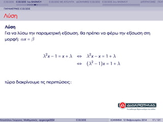 ΕΞΙΣΩΣΕΙΣ ΕΞΙΣΩΣΕΙΣ 1ου ΒΑΘΜΟΥ

ΕΞΙΣΩΣΕΙΣ ΜΕ ΑΠΟΛΥΤΑ ∆ΙΩΝΥΜΙΚΕΣ ΕΞΙΣΩΣΕΙΣ ΕΞΙΣΩΣΕΙΣ 2ου ΒΑΘΜΟΥ

∆ΙΤΕΤΡΑΓΩΝΕΣ ΠΟΛΥ

ΠΑΡΑΜΕΤΡΙΚΕΣ ΕΞΙΣΩΣΕΙΣ

Λύση
Λύση
Για να λύσω την παραµετρική εξίσωση, ϑα πρέπει να ϕέρω την εξίσωση στη
µορφή: αx = β

λ2 x − 1 = x + λ ⇔ λ2 x − x = 1 + λ
⇔ (λ2 − 1)x = 1 + λ

τώρα διακρίνουµε τις περιπτώσεις :

Αποστόλου Γεώργιος Μαθηµατικός apgeorge2004@yahoo.com

ΕΞΙΣΩΣΕΙΣ

ΙΩΑΝΝΙΝΑ 12 Φεβρουαρίου 2014

17 / 121

 