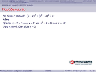 ΕΞΙΣΩΣΕΙΣ ΕΞΙΣΩΣΕΙΣ 1ου ΒΑΘΜΟΥ

ΕΞΙΣΩΣΕΙΣ ΜΕ ΑΠΟΛΥΤΑ ∆ΙΩΝΥΜΙΚΕΣ ΕΞΙΣΩΣΕΙΣ ΕΞΙΣΩΣΕΙΣ 2ου ΒΑΘΜΟΥ

∆ΙΤΕΤΡΑΓΩΝΕΣ ΠΟΛΥ

ΕΞΙΣΩΣΕΙΣ ΠΟΥ ΑΝΑΓΩΝΤΑΙ ΣΕ ΠΡΩΤΟΥ ΒΑΘΜΟΥ

Παράδειγµα 2ο
Να λυθεί η εξίσωση (x − 2)2 + (x 2 − 4)2 = 0
Λύση
Πρέπει x − 2 = 0 ⇐⇒ x = 2 και x 2 − 4 = 0 ⇐⇒ x = ±2
΄Αρα η κοινή λύση είναι x = 2

Αποστόλου Γεώργιος Μαθηµατικός apgeorge2004@yahoo.com

ΕΞΙΣΩΣΕΙΣ

ΙΩΑΝΝΙΝΑ 12 Φεβρουαρίου 2014

22 / 121

 
