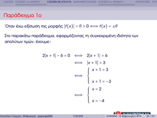 ΕΞΙΣΩΣΕΙΣ ΕΞΙΣΩΣΕΙΣ 1ου ΒΑΘΜΟΥ

ΕΞΙΣΩΣΕΙΣ ΜΕ ΑΠΟΛΥΤΑ ∆ΙΩΝΥΜΙΚΕΣ ΕΞΙΣΩΣΕΙΣ ΕΞΙΣΩΣΕΙΣ 2ου ΒΑΘΜΟΥ

∆ΙΤΕΤΡΑΓΩΝΕΣ ΠΟΛΥ

Παράδειγµα 1ο
΄Οταν έχω εξίσωση της µορφής f (x ) = θ > 0 ⇐⇒ f (x ) = ±θ
Στο παρακάτω παράδειγµα, εφαρµόζοντας τη συγκεκριµένη ιδιότητα των
απολύτων τιµών, έχουµε :
2x +1 −6=0

Αποστόλου Γεώργιος Μαθηµατικός apgeorge2004@yahoo.com

⇐⇒ 2 x + 1 = 6
⇐⇒

x +1 =3

⎧
⎪
⎪
⎪
⇐⇒ ⎨
⎪
⎪
⎪
⎩
⎧
⎪
⎪
⎪
⇐⇒ ⎨
⎪
⎪
⎪
⎩
ΕΞΙΣΩΣΕΙΣ

x +1=3
x + 1 = −3
x=2
x = −4

ΙΩΑΝΝΙΝΑ 12 Φεβρουαρίου 2014

26 / 121

 