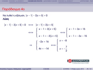 ΕΞΙΣΩΣΕΙΣ ΕΞΙΣΩΣΕΙΣ 1ου ΒΑΘΜΟΥ

ΕΞΙΣΩΣΕΙΣ ΜΕ ΑΠΟΛΥΤΑ ∆ΙΩΝΥΜΙΚΕΣ ΕΞΙΣΩΣΕΙΣ ΕΞΙΣΩΣΕΙΣ 2ου ΒΑΘΜΟΥ

∆ΙΤΕΤΡΑΓΩΝΕΣ ΠΟΛΥ

Παράδειγµα 4ο
Να λυθεί η εξίσωση x − 1 − 3 x + 5 = 0
Λύση
x −1 −3x +5 =0

⇐⇒

x −1 =3x +5

⎧
⎪
⎪
⎪
⇐⇒ ⎨
⎪
⎪
⎪
⎩
⎧
⎪
⎪
⎪
⇒ ⎨
⎪
⎪
⎪
⎩

⎧ x − 1 = 3x + 15
⎪
⎪
⎪
⇐⇒ ⎨
⎪
⎪ x − 1 = −3x − 15
⎪
x − 1 = −3(x + 5)
⎩
⎧ x = −8
⎪
⎪
−2x = 16
⎪
⎪
⎪
⇐⇒ ⎨
⎪
⎪ x = −7
⎪
4x = −14
⎪
⎪
2
⎩
x − 1 = 3(x + 5)

Αποστόλου Γεώργιος Μαθηµατικός apgeorge2004@yahoo.com

ΕΞΙΣΩΣΕΙΣ

ΙΩΑΝΝΙΝΑ 12 Φεβρουαρίου 2014

29 / 121

 