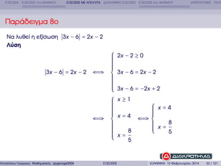 ΕΞΙΣΩΣΕΙΣ ΕΞΙΣΩΣΕΙΣ 1ου ΒΑΘΜΟΥ

ΕΞΙΣΩΣΕΙΣ ΜΕ ΑΠΟΛΥΤΑ ∆ΙΩΝΥΜΙΚΕΣ ΕΞΙΣΩΣΕΙΣ ΕΞΙΣΩΣΕΙΣ 2ου ΒΑΘΜΟΥ

∆ΙΤΕΤΡΑΓΩΝΕΣ ΠΟΛΥ

Παράδειγµα 8ο
Να λυθεί η εξίσωση 3x − 6 = 2x − 2
Λύση

⎧
⎪
⎪
⎪
⎪
⎪
⎪
⎪
⎪
3x − 6 = 2x − 2 ⇐⇒ ⎨
⎪
⎪
⎪
⎪
⎪
⎪
⎪
⎪
⎩
⎧
⎪
⎪
⎪
⎪
⎪
⎪
⎪
⎪
⎪
⇐⇒ ⎨
⎪
⎪
⎪
⎪
⎪
⎪
⎪
⎪
⎪
⎩

Αποστόλου Γεώργιος Μαθηµατικός apgeorge2004@yahoo.com

ΕΞΙΣΩΣΕΙΣ

2x − 2 ≥ 0
3x − 6 = 2x − 2
3x − 6 = −2x + 2
x≥1

⎧ x=4
⎪
⎪
⎪
⎪
x = 4 ⇐⇒ ⎪
⎨
⎪
⎪ x=8
⎪
⎪
⎪
8
5
⎩
x=
5

ΙΩΑΝΝΙΝΑ 12 Φεβρουαρίου 2014

33 / 121

 