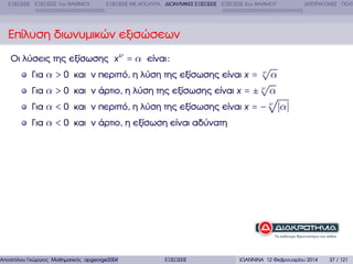 ΕΞΙΣΩΣΕΙΣ ΕΞΙΣΩΣΕΙΣ 1ου ΒΑΘΜΟΥ

ΕΞΙΣΩΣΕΙΣ ΜΕ ΑΠΟΛΥΤΑ ∆ΙΩΝΥΜΙΚΕΣ ΕΞΙΣΩΣΕΙΣ ΕΞΙΣΩΣΕΙΣ 2ου ΒΑΘΜΟΥ

∆ΙΤΕΤΡΑΓΩΝΕΣ ΠΟΛΥ

Επίλυση διωνυµικών εξισώσεων
Οι λύσεις της εξίσωσης x ν = α είναι :
Για α > 0 και ν περιττό, η λύση της εξίσωσης είναι x =

√
ν

α
√
Για α > 0 και ν άρτιο, η λύση της εξίσωσης είναι x = ± ν α
√
Για α < 0 και ν περιττό, η λύση της εξίσωσης είναι x = − ν α
Για α < 0 και ν άρτιο, η εξίσωση είναι αδύνατη

Αποστόλου Γεώργιος Μαθηµατικός apgeorge2004@yahoo.com

ΕΞΙΣΩΣΕΙΣ

ΙΩΑΝΝΙΝΑ 12 Φεβρουαρίου 2014

37 / 121

 
