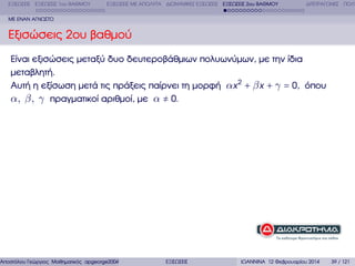 ΕΞΙΣΩΣΕΙΣ ΕΞΙΣΩΣΕΙΣ 1ου ΒΑΘΜΟΥ

ΕΞΙΣΩΣΕΙΣ ΜΕ ΑΠΟΛΥΤΑ ∆ΙΩΝΥΜΙΚΕΣ ΕΞΙΣΩΣΕΙΣ ΕΞΙΣΩΣΕΙΣ 2ου ΒΑΘΜΟΥ

∆ΙΤΕΤΡΑΓΩΝΕΣ ΠΟΛΥ

ΜΕ ΕΝΑΝ ΑΓΝΩΣΤΟ

Εξισώσεις 2ου ϐαθµού
Είναι εξισώσεις µεταξύ δυο δευτεροβάθµιων πολυωνύµων, µε την ίδια
µεταβλητή.
Αυτή η εξίσωση µετά τις πράξεις παίρνει τη µορφή αx 2 + β x + γ = 0, όπου
α, β, γ πραγµατικοί αριθµοί, µε α ≠ 0.

Αποστόλου Γεώργιος Μαθηµατικός apgeorge2004@yahoo.com

ΕΞΙΣΩΣΕΙΣ

ΙΩΑΝΝΙΝΑ 12 Φεβρουαρίου 2014

39 / 121

 