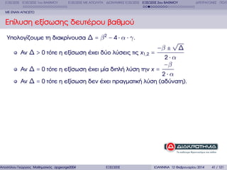 ΕΞΙΣΩΣΕΙΣ ΕΞΙΣΩΣΕΙΣ 1ου ΒΑΘΜΟΥ

ΕΞΙΣΩΣΕΙΣ ΜΕ ΑΠΟΛΥΤΑ ∆ΙΩΝΥΜΙΚΕΣ ΕΞΙΣΩΣΕΙΣ ΕΞΙΣΩΣΕΙΣ 2ου ΒΑΘΜΟΥ

∆ΙΤΕΤΡΑΓΩΝΕΣ ΠΟΛΥ

ΜΕ ΕΝΑΝ ΑΓΝΩΣΤΟ

Επίλυση εξίσωσης δευτέρου ϐαθµού
Υπολογίζουµε τη διακρίνουσα ∆ = β 2 − 4 ⋅ α ⋅ γ .

√
−β ± ∆
Αν ∆ > 0 τότε η εξίσωση έχει δύο λύσεις τις x1,2 =
2⋅α
−β
Αν ∆ = 0 τότε η εξίσωση έχει µία διπλή λύση την x =
2⋅α
Αν ∆ = 0 τότε η εξίσωση δεν έχει πραγµατική λύση (αδύνατη).

Αποστόλου Γεώργιος Μαθηµατικός apgeorge2004@yahoo.com

ΕΞΙΣΩΣΕΙΣ

ΙΩΑΝΝΙΝΑ 12 Φεβρουαρίου 2014

41 / 121

 
