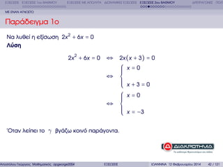 ΕΞΙΣΩΣΕΙΣ ΕΞΙΣΩΣΕΙΣ 1ου ΒΑΘΜΟΥ

ΕΞΙΣΩΣΕΙΣ ΜΕ ΑΠΟΛΥΤΑ ∆ΙΩΝΥΜΙΚΕΣ ΕΞΙΣΩΣΕΙΣ ΕΞΙΣΩΣΕΙΣ 2ου ΒΑΘΜΟΥ

∆ΙΤΕΤΡΑΓΩΝΕΣ ΠΟΛΥ

ΜΕ ΕΝΑΝ ΑΓΝΩΣΤΟ

Παράδειγµα 1ο
Να λυθεί η εξίσωση 2x 2 + 6x = 0
Λύση
2x 2 + 6x = 0

⇔ 2x (x + 3) = 0
⎧ x=0
⎪
⎪
⎪
⇔ ⎨
⎪
⎪
⎪ x +3=0
⎩
⎧ x=0
⎪
⎪
⎪
⇔ ⎨
⎪
⎪ x = −3
⎪
⎩

΄Οταν λείπει το γ ϐγάζω κοινό παράγοντα.

Αποστόλου Γεώργιος Μαθηµατικός apgeorge2004@yahoo.com

ΕΞΙΣΩΣΕΙΣ

ΙΩΑΝΝΙΝΑ 12 Φεβρουαρίου 2014

42 / 121

 