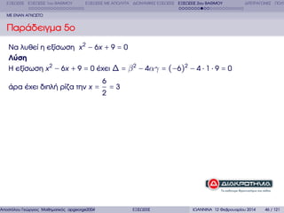 ΕΞΙΣΩΣΕΙΣ ΕΞΙΣΩΣΕΙΣ 1ου ΒΑΘΜΟΥ

ΕΞΙΣΩΣΕΙΣ ΜΕ ΑΠΟΛΥΤΑ ∆ΙΩΝΥΜΙΚΕΣ ΕΞΙΣΩΣΕΙΣ ΕΞΙΣΩΣΕΙΣ 2ου ΒΑΘΜΟΥ

∆ΙΤΕΤΡΑΓΩΝΕΣ ΠΟΛΥ

ΜΕ ΕΝΑΝ ΑΓΝΩΣΤΟ

Παράδειγµα 5ο
Να λυθεί η εξίσωση x 2 − 6x + 9 = 0
Λύση
Η εξίσωση x 2 − 6x + 9 = 0 έχει ∆ = β 2 − 4αγ = (−6)2 − 4 ⋅ 1 ⋅ 9 = 0
άρα έχει διπλή ϱίζα την x =

6
2

=3

Αποστόλου Γεώργιος Μαθηµατικός apgeorge2004@yahoo.com

ΕΞΙΣΩΣΕΙΣ

ΙΩΑΝΝΙΝΑ 12 Φεβρουαρίου 2014

46 / 121

 