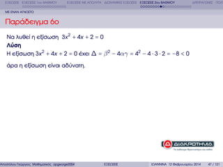ΕΞΙΣΩΣΕΙΣ ΕΞΙΣΩΣΕΙΣ 1ου ΒΑΘΜΟΥ

ΕΞΙΣΩΣΕΙΣ ΜΕ ΑΠΟΛΥΤΑ ∆ΙΩΝΥΜΙΚΕΣ ΕΞΙΣΩΣΕΙΣ ΕΞΙΣΩΣΕΙΣ 2ου ΒΑΘΜΟΥ

∆ΙΤΕΤΡΑΓΩΝΕΣ ΠΟΛΥ

ΜΕ ΕΝΑΝ ΑΓΝΩΣΤΟ

Παράδειγµα 6ο
Να λυθεί η εξίσωση 3x 2 + 4x + 2 = 0
Λύση
Η εξίσωση 3x 2 + 4x + 2 = 0 έχει ∆ = β 2 − 4αγ = 42 − 4 ⋅ 3 ⋅ 2 = −8 < 0
άρα η εξίσωση είναι αδύνατη.

Αποστόλου Γεώργιος Μαθηµατικός apgeorge2004@yahoo.com

ΕΞΙΣΩΣΕΙΣ

ΙΩΑΝΝΙΝΑ 12 Φεβρουαρίου 2014

47 / 121

 