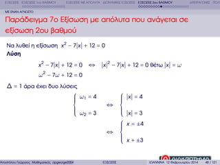 ΕΞΙΣΩΣΕΙΣ ΕΞΙΣΩΣΕΙΣ 1ου ΒΑΘΜΟΥ

ΕΞΙΣΩΣΕΙΣ ΜΕ ΑΠΟΛΥΤΑ ∆ΙΩΝΥΜΙΚΕΣ ΕΞΙΣΩΣΕΙΣ ΕΞΙΣΩΣΕΙΣ 2ου ΒΑΘΜΟΥ

∆ΙΤΕΤΡΑΓΩΝΕΣ ΠΟΛΥ

ΜΕ ΕΝΑΝ ΑΓΝΩΣΤΟ

Παράδειγµα 7ο Εξίσωση µε απόλυτα που ανάγεται σε
εξίσωση 2ου ϐαθµού
Να λυθεί η εξίσωση x 2 − 7 x + 12 = 0
Λύση
x 2 − 7 x + 12 = 0

⇔

x 2 − 7 x + 12 = 0 ϑέτω x = ω

ω 2 − 7ω + 12 = 0
∆ = 1 άρα έχει δυο λύσεις
⎧ ω1 = 4
⎪
⎪
⎪
⎨
⎪
⎪ ω =3
⎪ 2
⎩

Αποστόλου Γεώργιος Μαθηµατικός apgeorge2004@yahoo.com

⎧
⎪
⎪
⎪
⇔ ⎨
⎪
⎪
⎪
⎩
⎧
⎪
⎪
⎪
⇔ ⎨
⎪
⎪
⎪
⎩
ΕΞΙΣΩΣΕΙΣ

x =4
x =3
x = ±4
x + ±3

ΙΩΑΝΝΙΝΑ 12 Φεβρουαρίου 2014

48 / 121

 