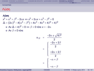 ΕΞΙΣΩΣΕΙΣ ΕΞΙΣΩΣΕΙΣ 1ου ΒΑΘΜΟΥ

ΕΞΙΣΩΣΕΙΣ ΜΕ ΑΠΟΛΥΤΑ ∆ΙΩΝΥΜΙΚΕΣ ΕΞΙΣΩΣΕΙΣ ΕΞΙΣΩΣΕΙΣ 2ου ΒΑΘΜΟΥ

∆ΙΤΕΤΡΑΓΩΝΕΣ ΠΟΛΥ

ΠΑΡΑΜΕΤΡΙΚΕΣ

Λύση
Λύση
x 2 + α 2 = β 2 − 2α x ⇔ x 2 + 2α x + α 2 − β 2 = 0
∆ = (2α)2 − 4(α2 − β 2 ) = 4α2 − 4α2 + 4β 2 = 4β 2
Αν ∆ = 4β 2 = 0 ⇔ β = 0 τότε x = −2α
Αν β ≠ 0 τότε

√
x 1 ,2

Αποστόλου Γεώργιος Μαθηµατικός apgeorge2004@yahoo.com

4β 2

−2α ±
=
⎧
⎪
⎪
⎪
⎪
⎪
⎪
= ⎨
⎪
⎪
⎪
⎪
⎪
⎪
⎩
⎧
⎪
⎪
⎪
= ⎨
⎪
⎪
⎪
⎩
ΕΞΙΣΩΣΕΙΣ

2

−2α + 2β
2

+2α + 2β
2

−α + β
−α − β
ΙΩΑΝΝΙΝΑ 12 Φεβρουαρίου 2014

52 / 121

 