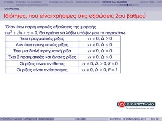 ΕΞΙΣΩΣΕΙΣ ΕΞΙΣΩΣΕΙΣ 1ου ΒΑΘΜΟΥ

ΕΞΙΣΩΣΕΙΣ ΜΕ ΑΠΟΛΥΤΑ ∆ΙΩΝΥΜΙΚΕΣ ΕΞΙΣΩΣΕΙΣ ΕΞΙΣΩΣΕΙΣ 2ου ΒΑΘΜΟΥ

∆ΙΤΕΤΡΑΓΩΝΕΣ ΠΟΛΥ

ΠΑΡΑΜΕΤΡΙΚΕΣ

Ιδιότητες, που είναι χρήσιµες στις εξισώσεις 2ου ϐαθµού
΄Οταν έχω παραµετρικές εξισώσεις της µορφής
αx 2 + β x + γ = 0, ϑα πρέπει να λάβω υπόψιν µου τα παρακάτω.
΄Εχει πραγµατικές ϱίζες
α ≠ 0, ∆ ≥ 0
∆εν έχει πραγµατικές ϱίζες
α ≠ 0, ∆ < 0
΄Εχει µια διπλή πραγµατική ϱίζα
α ≠ 0, ∆ = 0
΄Εχει 2 πραγµατικές και άνισες ϱίζες
α ≠ 0, ∆ > 0
Οι ϱίζες είναι αντίθετες
α ≠ 0, ∆ > 0, S = 0
Οι ϱίζες είναι αντίστροφες
α ≠ 0, ∆ > 0, P = 1

Αποστόλου Γεώργιος Μαθηµατικός apgeorge2004@yahoo.com

ΕΞΙΣΩΣΕΙΣ

ΙΩΑΝΝΙΝΑ 12 Φεβρουαρίου 2014

53 / 121

 