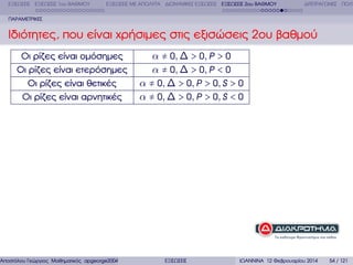 ΕΞΙΣΩΣΕΙΣ ΕΞΙΣΩΣΕΙΣ 1ου ΒΑΘΜΟΥ

ΕΞΙΣΩΣΕΙΣ ΜΕ ΑΠΟΛΥΤΑ ∆ΙΩΝΥΜΙΚΕΣ ΕΞΙΣΩΣΕΙΣ ΕΞΙΣΩΣΕΙΣ 2ου ΒΑΘΜΟΥ

∆ΙΤΕΤΡΑΓΩΝΕΣ ΠΟΛΥ

ΠΑΡΑΜΕΤΡΙΚΕΣ

Ιδιότητες, που είναι χρήσιµες στις εξισώσεις 2ου ϐαθµού
Οι ϱίζες είναι οµόσηµες
Οι ϱίζες είναι ετερόσηµες
Οι ϱίζες είναι ϑετικές
Οι ϱίζες είναι αρνητικές

α ≠ 0, ∆ > 0, P > 0
α ≠ 0, ∆ > 0, P < 0
α ≠ 0, ∆ > 0, P > 0, S > 0
α ≠ 0, ∆ > 0, P > 0, S < 0

Αποστόλου Γεώργιος Μαθηµατικός apgeorge2004@yahoo.com

ΕΞΙΣΩΣΕΙΣ

ΙΩΑΝΝΙΝΑ 12 Φεβρουαρίου 2014

54 / 121

 
