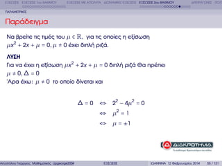 ΕΞΙΣΩΣΕΙΣ ΕΞΙΣΩΣΕΙΣ 1ου ΒΑΘΜΟΥ

ΕΞΙΣΩΣΕΙΣ ΜΕ ΑΠΟΛΥΤΑ ∆ΙΩΝΥΜΙΚΕΣ ΕΞΙΣΩΣΕΙΣ ΕΞΙΣΩΣΕΙΣ 2ου ΒΑΘΜΟΥ

∆ΙΤΕΤΡΑΓΩΝΕΣ ΠΟΛΥ

ΠΑΡΑΜΕΤΡΙΚΕΣ

Παράδειγµα
Να ϐρείτε τις τιµές του µ ∈ R, για τις οποίες η εξίσωση
µx 2 + 2x + µ = 0, µ ≠ 0 έχει διπλή ϱιζά.
ΛΥΣΗ
Για να έχει η εξίσωση µx 2 + 2x + µ = 0 διπλή ϱιζά Θα πρέπει
µ ≠ 0, ∆ = 0
΄Αρα έχω : µ ≠ 0 το οποίο δίνεται και

∆ = 0 ⇔ 22 − 4µ 2 = 0

Αποστόλου Γεώργιος Μαθηµατικός apgeorge2004@yahoo.com

⇔ µ2 = 1
⇔ µ = ±1

ΕΞΙΣΩΣΕΙΣ

ΙΩΑΝΝΙΝΑ 12 Φεβρουαρίου 2014

55 / 121

 