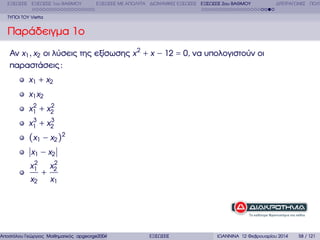 ΕΞΙΣΩΣΕΙΣ ΕΞΙΣΩΣΕΙΣ 1ου ΒΑΘΜΟΥ

ΕΞΙΣΩΣΕΙΣ ΜΕ ΑΠΟΛΥΤΑ ∆ΙΩΝΥΜΙΚΕΣ ΕΞΙΣΩΣΕΙΣ ΕΞΙΣΩΣΕΙΣ 2ου ΒΑΘΜΟΥ

∆ΙΤΕΤΡΑΓΩΝΕΣ ΠΟΛΥ

ΤΥΠΟΙ ΤΟΥ Vietta

Παράδειγµα 1ο
Αν x1 , x2 οι λύσεις της εξίσωσης x 2 + x − 12 = 0, να υπολογιστούν οι
παραστάσεις :
x1 + x2
x1 x2
2
2
x1 + x2
3
3
x1 + x2

(x1 − x2 )2
x1 − x2
2
x1

x2

+

2
x2

x1

Αποστόλου Γεώργιος Μαθηµατικός apgeorge2004@yahoo.com

ΕΞΙΣΩΣΕΙΣ

ΙΩΑΝΝΙΝΑ 12 Φεβρουαρίου 2014

58 / 121

 